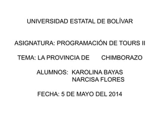 UNIVERSIDAD ESTATAL DE BOLÍVAR 
ASIGNATURA: PROGRAMACIÓN DE TOURS II 
TEMA: LA PROVINCIA DE CHIMBORAZO 
ALUMNOS: KAROLINA BAYAS 
NARCISA FLORES 
FECHA: 5 DE MAYO DEL 2014 
 