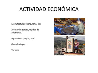 ACTIVIDAD ECONÓMICA 
Manufactura: cuero, lana, etc 
Artesanía: totora, tejidos de 
alfombras. 
Agricultura: papas, maíz 
Ganadería poco 
Turismo 
 