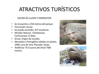 ATRACTIVOS TURÍSTICOS 
COLINA DE LLUISHI Y MONOLITOS 
• Se encuentra a 250 metros del parque 
• Formación rocosa 
• Se puede ascender, 327 escalones 
• Mirador Natural , Chimborazo, 
Carihuairazo, El Altar. 
• Gruta, Virgen de Lourdes 
• Monolitos y Petroglifos talladas en piedra, 
1940, cara de Inca, Pescado, Vasija. 
• Teleférico “El Crucero del Amor”400 
metros. 
 