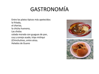 GASTRONOMÍA 
Entre los platos típicos más apetecidos: 
la fritada, 
el chorizo, 
la chicha huevona, 
Las cholas 
colada morada con guaguas de pan, 
cuy y conejo asado, tripa mishqui 
(Chinchulines, entre otras. 
Halados de Guano 
 