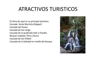 ATRACTIVOS TURISTICOS 
El clima de aquí es su principal atractivo. 
Cascada Santa Marinita (Rappel) 
Cascada del Huaro 
Cascada de San Jorge 
Cascada de la quebrada Sale si Puedes. 
Bosque nublado, flora y fauna 
Cascada de San Rafael 
Cascada de la Soledad en medio del bosque 
 