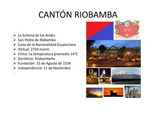 CANTÓN RIOBAMBA 
 La Sultana de los Andes 
 San Pedro de Riobamba 
 Cuna de la Nacionalidad Ecuatoriana 
 Altitud: 2754 msnm 
 Clima: La temperatura promedio 14°C 
 Gentilicio: Riobambeño 
 Fundación: 15 de Agosto de 1534 
 Independencia: 11 de Noviembre 
. 
 