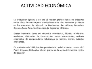 ACTIVIDAD ECONÓMICA 
La producción agrícola y de ella se realizan grandes ferias de productos 
varios días a la semana pero principalmente los días miércoles y sábados 
en los mercados: La Merced, La Condamine, San Alfonso, Mayorista, 
Oriental, Santa Rosa, San Francisco, La Esperanza y Dávalos. 
Existen industrias como de: cerámica, cementeras, lácteos, madereros, 
molineras, elaborados de construcción, piezas automotrices, turismo, 
ensamblaje de computadores, fabricación de hornos, techos, tuberías, 
entre otros. 
En noviembre de 2011, fue inaugurado en la ciudad el centro comercial El 
Paseo Shopping Riobamba, el más grande de la región interandina central 
del Ecuador 
 