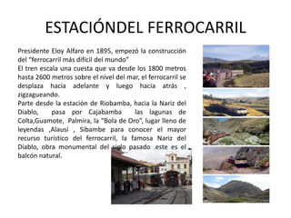 ESTACIÓNDEL FERROCARRIL 
Presidente Eloy Alfaro en 1895, empezó la construcción 
del “ferrocarril más difícil del mundo” 
El tren escala una cuesta que va desde los 1800 metros 
hasta 2600 metros sobre el nivel del mar, el ferrocarril se 
desplaza hacia adelante y luego hacia atrás , 
zigzagueando. 
Parte desde la estación de Riobamba, hacia la Nariz del 
Diablo, pasa por Cajabamba las lagunas de 
Colta,Guamote, Palmira, la “Bola de Oro”, lugar lleno de 
leyendas ,Alausí , Sibambe para conocer el mayor 
recurso turístico del ferrocarril, la famosa Nariz del 
Diablo, obra monumental del siglo pasado .este es el 
balcón natural. 
 
