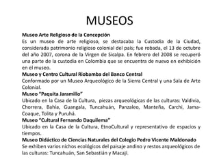 MUSEOS 
Museo Arte Religioso de la Concepción 
Es un museo de arte religioso, se destacaba la Custodia de la Ciudad, 
considerada patrimonio religioso colonial del país; fue robada, el 13 de octubre 
del año 2007, corona de la Virgen de Sicalpa. En febrero del 2008 se recuperó 
una parte de la custodia en Colombia que se encuentra de nuevo en exhibición 
en el museo. 
Museo y Centro Cultural Riobamba del Banco Central 
Conformado por un Museo Arqueológico de la Sierra Central y una Sala de Arte 
Colonial. 
Museo “Paquita Jaramillo” 
Ubicado en la Casa de la Cultura, piezas arqueológicas de las culturas: Valdivia, 
Chorrera, Bahía, Guangala, Tuncahuán, Panzaleo, Manteña, Carchi, Jama- 
Coaque, Tolita y Puruhá. 
Museo “Cultural Fernando Daquilema” 
Ubicado en la Casa de la Cultura, EtnoCultural y representativo de espacios y 
tiempos. 
Museo Didáctico de Ciencias Naturales del Colegio Pedro Vicente Maldonado 
Se exhiben varios nichos ecológicos del paisaje andino y restos arqueológicos de 
las culturas: Tuncahuán, San Sebastián y Macají. 
 