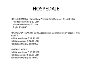 HOSPEDAJE 
HOTEL RIOBAMBA (Carabobo y Primera Constituyente) Tres estrellas 
Habitación simple:$ 17 USD 
Habitación doble:$ 27 USD 
Triple:$ 38 USD 
HOSTAL MONTECARLO ( 10 de Agosto entre García Moreno y España) Tres 
estrellas. 
Habitación simple:$ 18.30 USD 
Habitación doble:$ 32.94 USD 
Habitación triple:$ 39.04 USD 
HOSTAL EL ALTAR 
Habitación simple:$ 16.80 USD 
Habitación doble:$ 26.88 USD 
Habitación triple:$ 40.32 USD 
 