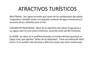 ATRACTIVOS TURÍSTICOS 
PALICTAHUA.- Son aguas termales que nacen de las estribaciones del volcán 
Tungurahua. También existe una pequeña vertiente de agua mineral para el 
consumo de los visitantes para el sitio. 
CASCADA DE PALICTAHUA.- Nace de los deshielos del volcán Tungurahua y 
sus aguas caen en una cueva misteriosa, conocida como ojo del Fantasma. 
EL ALTAR.- Se ubica en la cordillera Oriental; el nombre Kichwa (quichua) es 
Cápac Urco, que significa “Señor de las Montañas”. Tiene una altitud de 5424 
msnm. Es la cumbre más hermosa y difícil de escalar que tiene nuestro país. 
 