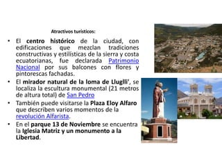 Atractivos turísticos: 
• El centro histórico de la ciudad, con 
edificaciones que mezclan tradiciones 
constructivas y estilísticas de la sierra y costa 
ecuatorianas, fue declarada Patrimonio 
Nacional por sus balcones con flores y 
pintorescas fachadas. 
• El mirador natural de la loma de Lluglli', se 
localiza la escultura monumental (21 metros 
de altura total) de San Pedro 
• También puede visitarse la Plaza Eloy Alfaro 
que describen varios momentos de la 
revolución Alfarista. 
• En el parque 13 de Noviembre se encuentra 
la Iglesia Matriz y un monumento a la 
Libertad. 
 