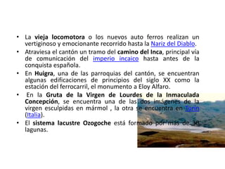 • La vieja locomotora o los nuevos auto ferros realizan un 
vertiginoso y emocionante recorrido hasta la Nariz del Diablo. 
• Atraviesa el cantón un tramo del camino del Inca, principal vía 
de comunicación del imperio incaico hasta antes de la 
conquista española. 
• En Huigra, una de las parroquias del cantón, se encuentran 
algunas edificaciones de principios del siglo XX como la 
estación del ferrocarril, el monumento a Eloy Alfaro. 
• En la Gruta de la Virgen de Lourdes de la Inmaculada 
Concepción, se encuentra una de las dos imágenes de la 
virgen esculpidas en mármol , la otra se encuentra en Turín 
(Italia). 
• El sistema lacustre Ozogoche está formado por más de 30 
lagunas. 
 