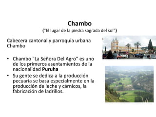 Chambo 
("El lugar de la piedra sagrada del sol") 
Cabecera cantonal y parroquia urbana 
Chambo 
• Chambo "La Señora Del Agro“ es uno 
de los primeros asentamientos de la 
nacionalidad Puruha 
• Su gente se dedica a la producción 
pecuaria se basa especialmente en la 
producción de leche y cárnicos, la 
fabricación de ladrillos. 
 