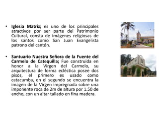 • Iglesia Matriz; es uno de los principales 
atractivos por ser parte del Patrimonio 
Cultural, consta de imágenes religiosas de 
los santos como San Juan Evangelista 
patrono del cantón. 
• Santuario Nuestra Señora de la Fuente del 
Carmelo de Catequilla; Fue construida en 
honor a la Virgen del Carmelo, su 
arquitectura de forma ecléctica posee dos 
pisos, el primero es usado como 
catacumba, en el segundo se encuentra la 
imagen de la Virgen impregnada sobre una 
imponente roca de 2m de altura por 1.50 de 
ancho, con un altar tallado en fina madera. 
 