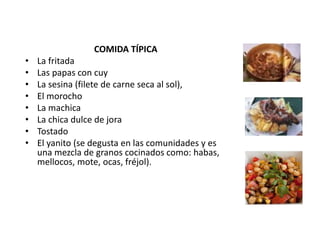COMIDA TÍPICA 
• La fritada 
• Las papas con cuy 
• La sesina (filete de carne seca al sol), 
• El morocho 
• La machica 
• La chica dulce de jora 
• Tostado 
• El yanito (se degusta en las comunidades y es 
una mezcla de granos cocinados como: habas, 
mellocos, mote, ocas, fréjol). 
 