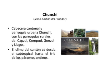 Chunchi 
(Sillón Andino del Ecuador) 
• Cabecera cantonal y 
parroquia urbana Chunchi, 
con las parroquias rurales 
de: Capzol, Compud, Gonzol 
y Llagos. 
• El clima del cantón va desde 
el subtropical hasta el frío 
de los páramos andinos. 
 