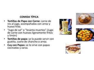 COMIDA TÍPICA 
• Tortillas de Papa con Carne: carne de 
res al jugo, acompañadas con arroz y 
huevo frito. 
• “Jugo de sal" o "levanta muertos".(Jugo 
de carne con huevos ligeramente fritos 
y limón) 
• Tortillas de papa: se la puede servir con 
guatita, cuero de chancho o arroz. 
• Cuy con Papas: se lo sirve con papas 
cocinadas y zarza. 
 