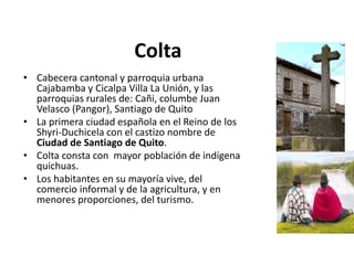 Colta 
• Cabecera cantonal y parroquia urbana 
Cajabamba y Cicalpa Villa La Unión, y las 
parroquias rurales de: Cañi, columbe Juan 
Velasco (Pangor), Santiago de Quito 
• La primera ciudad española en el Reino de los 
Shyri-Duchicela con el castizo nombre de 
Ciudad de Santiago de Quito. 
• Colta consta con mayor población de indígena 
quichuas. 
• Los habitantes en su mayoría vive, del 
comercio informal y de la agricultura, y en 
menores proporciones, del turismo. 
 