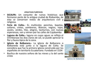 ATRACTIVOS TURÍSTICOS 
• SICALPA: Un conjunto de ruinas históricas que 
formaron parte de la antigua ciudad de Riobamba, de 
esta se conservan restos de arquitectura civil y 
religiosa. 
• Feria de Colta.- Es multicolor, ponchos, bayetas, 
collares, cintas, sombreros, Blancos, negros, rojos, 
azules, verdes, lilas, alegres, taciturnos, con nuevas 
esperanzas, van y vienen por las calles de Cajabamba 
• Laguna de Colta.- laguna en cuyas aguas se refleja el 
Chimborazo los días claros de sol, se puede apreciar la 
flor y fauna típica de la zona. 
• Iglesia de Balbanera.- La iglesia de Balbanera o 
Balbaneda está junto a la laguna de Colta. Se 
considera que fue la primera iglesia construida por los 
españoles en territorio Ecuatoriano. Fundada en 1534 
• Basílica de nuestra señora de las nieves y la del santo 
cristo 
 