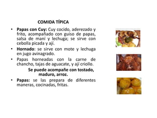 COMIDA TÍPICA 
• Papas con Cuy: Cuy cocido, aderezado y 
frito, acompañado con guiso de papas, 
salsa de maní y lechuga; se sirve con 
cebolla picada y ají. 
• Hornado: se sirve con mote y lechuga 
en jugo avinagrado. 
• Papas horneadas con la carne de 
chancho, tajas de aguacate, y ají criollo. 
Se puede acompañe con tostado, 
maduro, arroz. 
• Papas: se las prepara de diferentes 
maneras, cocinadas, fritas. 
 