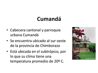Cumandá 
• Cabecera cantonal y parroquia 
urbana Cumandá 
• Se encuentra ubicado al sur oeste 
de la provincia de Chimborazo 
• Está ubicada en el subtrópico, por 
lo que su clima tiene una 
temperatura promedio de 20º C. 
 