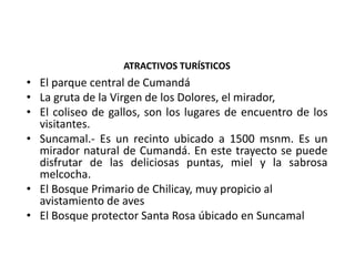 ATRACTIVOS TURÍSTICOS 
• El parque central de Cumandá 
• La gruta de la Virgen de los Dolores, el mirador, 
• El coliseo de gallos, son los lugares de encuentro de los 
visitantes. 
• Suncamal.- Es un recinto ubicado a 1500 msnm. Es un 
mirador natural de Cumandá. En este trayecto se puede 
disfrutar de las deliciosas puntas, miel y la sabrosa 
melcocha. 
• El Bosque Primario de Chilicay, muy propicio al 
avistamiento de aves 
• El Bosque protector Santa Rosa úbicado en Suncamal 

