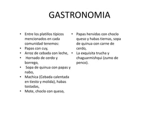 GASTRONOMIA 
• Entre los platillos típicos 
mencionados en cada 
comunidad tenemos: 
• Papas con cuy, 
• Arroz de cebada con leche, 
• Hornado de cerdo y 
borrego, 
• Sopa de quinua con papas y 
nabo, 
• Machica (Cebada calentada 
en tiesto y molida), habas 
tostadas, 
• Mote, choclo con queso, 
• Papas hervidas con choclo 
queso y habas tiernas, sopa 
de quinua con carne de 
cerdo, 
• La exquisita trucha y 
chaguarmishqui (zumo de 
penco). 
 