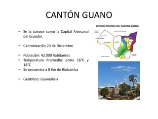 CANTÓN GUANO 
• Se la conoce como la Capital Artesanal 
del Ecuador. 
• Cantonización 20 de Diciembre 
• Población: 42.000 habitantes 
• Temperatura Promedio: entre 16°C y 
18°C 
• Se encuentra a 8 Km de Riobamba 
• Gentilicio: Guaneño-a 
 