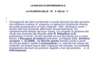 LA RACCOLTA DIFFERENZIATA E   LA FILOSOFIA DELLE  “R”  E  DELLE  “I  “   Consapevoli dei danni ambientali e sociali derivanti da tale scenario non abbiamo smesso di  proporre un approccio totalmente diverso da quello propedeutico al ciclo integrato.  Non  ideologico come  i fautori dell’incenerimento affermano strumentalmente, ma semplicemente dettato dal buon senso. Un progetto di gestione del rifiuto che risponde alla filosofia delle  R   Riduzione  della produzione a monte  (anche ispirata ad una decrescita più o meno felice), il  Recupero di materia  (entrambi  privilegiati dalla  Direttiva europea  n. 98/ 2008)  , del  Riciclo spinto  tramite il porta a porta  ed ancora delle  I:  quelle di  Innovazione  ( si  intenda nel campo dei materiali: da tempo hanno fatto l’ingresso nel mercato  le cosiddette bioplastiche derivanti da polimeri vegetali e non dal petrolio)-  e  di  Informazione. 