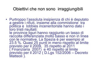 Obiettivi che non sono  irraggiungibili Purtroppo l’assoluta insipienza di chi è deputato a gestire i rifiuti, insieme alla commistione  tra politica e  lobbies inceneritoriste hanno dato i loro tristi risultati: le province liguri hanno raggiunto un tasso di raccolta differenziata molto basso e non in linea con le normative. La Spezia è per esempio al 23.5 %. Quasi 25 punti in meno rispetto al limite previsto per il 2009,  35 rispetto al 2011 ( Finanziaria  2007)  e 40 rispetto al limite previsto per il 2012 ( D.Lgs 152/2006 – Decreto Matteoli ). 