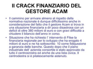 Il CRACK FINANZIARIO DEL GESTORE ACAM Il cammino per arrivare almeno al rispetto della normativa nazionale è dunque difficilissimo anche in considerazione del fatto che il gestore Acam si trova in una situazione finanziaria a dir poco disastrosa con un deficit di oltre 380 milioni di euro e con gravi difficoltà a chiudere il bilancio dell’anno in corso. Situazione che ha richiesto l’ intervento di Filse la finanziaria regionale per lo sviluppo che ha erogato 4 milioni di euro e ne ha sottoscritto  10 come fidejussione a garanzia delle banche. Questo dopo che il piano industriale dell’ azienda consortile è stato approvato da tutto il centrosinistra ed anche da una lista civica. Il centrodestra si è pilatescamente astenuto. 