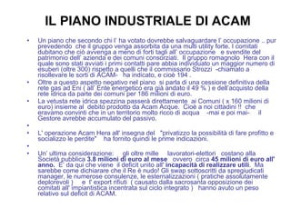 IL PIANO INDUSTRIALE DI ACAM Un piano che secondo chi l’ ha votato dovrebbe salvaguardare l’ occupazione .. pur prevedendo  che il gruppo venga assorbita da una multi utility forte. I comitati dubitano che ciò avvenga a meno di forti tagli all’ occupazione  e svendite del patrimonio dell’ azienda e dei comuni consorziati.  Il gruppo romagnolo  Hera con il quale sono stati avviati i primi contatti pare abbia individuato un maggior numero di esuberi (oltre 300) rispetto a quelli che il commissario Strozzi  -chiamato a risollevare le sorti di ACAM-  ha indicato, e cioè 194 . Oltre a questo aspetto negativo nel piano  si parla di una cessione definitiva della rete gas ad Eni ( all’ Ente energetico era già andato il 49 % ) e dell’acquisto della rete idrica da parte dei comuni per 186 milioni di euro.  La vetusta rete idrica spezzina passerà direttamente  ai Comuni ( x 160 milioni di euro) insieme al  debito prodotto da Acam Acque.  Cioè a noi cittadini !!  che eravamo convinti che in un territorio molto ricco di acqua    -mai e poi mai-     il Gestore avrebbe accumulato del passivo.   L' operazione Acam Hera all' insegna del   "privatizzo la possibilità di fare profitto e socializzo le perdite"    ha fornito quindi le prime indicazioni.   Un’ ultima considerazione:     gli oltre mille     lavoratori-elettori   costano alla Società pubblica  3.8 milioni di euro al mese    ovvero  circa  45 milioni di euro all' anno.   E’ da qui che viene  il deficit unito all'  incapacità di realizzare utili .  Ma sarebbe come dichiarare che il Re è nudo! Gli swap sottoscritti da spregiudicati manager, le numerose consulenze, le esternalizzazioni ( pratiche assolutamente deplorevoli )  e  l' export rifiuti  ( causato dalla sacrosanta opposizione dei comitati all' impiantistica incentrata sul ciclo integrato )  hanno avuto un peso relativo sul deficit di ACAM.     