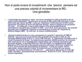 Non si parla invece di investimenti   che  lascino  pensare ad una precisa volontà di incrementare la RD.   Una genialata: i cassonetti per plastica e vetro  verranno sostituiti in tutto il territorio da un unico multi materiale!!  Se davvero un punto di RD costa 250 mila euro ( come affermato dai vertici ACAM )  solo per rispettare i limiti previsti al 2012 sono necessari 10 milioni di euro che devono essere  messi a bilancio nei prossimi 36 mesi ..  Si tratta più o meno della stessa cifra che probabilmente spenderemo nel 2010 per smaltire il CDR,  e la F.O.S. fuori provincia. Un recente accordo con la Regione Toscana ci consentirà di avviare all’ impianto di Albiano Magra (MS)  25 mila ton. di secco indifferenziato.  Questo trasferimento si è reso necessario in quanto l’ impianto di TMB di Saliceti  non può ancora far fronte alla quantità che risulta a valle di una raccolta differenziata al 23.5 %  circa 105 mila ton.  E’ opportuno ricordare che il crack finanziario di Acam  ha determinato qualche effetto positivo: la rinuncia alla costruzione di un biodigestore anaerobico con annessa centralina per bruciare biogas, in località Pomara ( Pian di Pitelli ) e l’ampliamento della discarica di Le Gronde a Bonassola previsto dal piano rifiuti per smaltire la F.O.S. proveniente dal biossidatore di Saliceti.  I costi per quest’ ultimo intervento  erano stimati in circa 10 milioni di euro a fronte di una nuova capacità  di conferimento di 110 mila mc  ..  operazione dal punto di vista dei costi / benefici  assolutamente sconveniente.  Anche la F.O.S.  dovrà quindi essere esportata. 