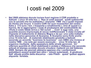I costi nel 2009 Nel 2009 abbiamo dovuto inviare fuori regione il CDR prodotto a Saliceti  ( circa 10 mila ton. ).  Non ai costi previsti,  quelli sottoscritti con la società che ha realizzato l’ impianto  TMB  ma a quelli imposti da Veolia che brucia  il nostro CDR nei suoi inceneritori del centro Italia a  112 euro / ton. ( trasporto e smaltimento ). Uno di questi è a Isernia. Se si aggiungono i costi di produzione del combustibile da rifiuto il costo totale arriva a 162 euro/t  .  Com’ è oggi noto, una quantità ancora imprecisata di secco indifferenziato  è stata inviata all’ impianto di trattamento di Albiano Magra e da qui -una volta trattato-  nella discarica genovese di Scarpino. A Scarpino sono finite anche circa 15 mila ton.  di materiale stabilizzato prodotto a Saliceti  secondo un accordo “business to business”  con AMIU che inviava al nostro TMB  - ma solo per essere essiccate -  circa 10 mila ton. di  organico risultante  dalla spazzatura delle strade genovesi.  Un’ ulteriore quantità di rifiuti stabilizzati è andata a Valbosca che secondo articoli di stampa avrebbe dovuto chiudere i battenti sin dal febbraio 2009. Sempre dai giornali abbiamo appreso che i conferimenti potrebbero essere andati ben oltre i  volumi autorizzati.  A giudicare dall’ attuale profilo della discarica  - lato Pitelli-  quest’ ipotesi appare alquanto  fondata.  