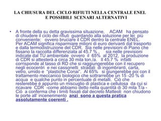 LA CHIUSURA DEL CICLO RIFIUTI NELLA CENTRALE ENEL    E POSSIBILI  SCENARI ALTERNATIVI A fronte della su detta gravissima situazione,  ACAM  ha pensato di chiudere il ciclo dei rifiuti  guardando alla soluzione per lei  più conveniente:  ovvero bruciare il CDR dentro la centrale ENEL.  Per ACAM significa risparmiare milioni di euro derivanti dal trasporto e dalla termodistruzione del CDR.  Sia nelle previsioni di Piano che fissano la raccolta differenziata al 45.7 % ,  sia nelle previsioni  indicate dal TU ambientale  ovvero  il  65%  al 2012,  la produzione di CDR si attesterà a circa 30 mila ton./a.  Il 45.7 %  infatti  corrisponde al tasso di RD che si raggiungerebbe con il recupero negli ecocentri  e nei cassonetti  stradali  di ingombranti, carta, vetro, umido e  “plastiche Conai”.  Al 65%  si giungerebbe poi con il trattamento meccanico biologico che sottrarrebbe un 15 -20 % di acqua  e qualche punto in percentuale di metalli.  Ciò che resterebbe è appunto un miscuglio di plastica e cellulosa  da cui si ricavare  CDR  -come abbiamo detto nella quantità di 30 mila T/a -  Ciò  a conferma che i limiti fissati dal decreto Matteoli  non chiudono le porte all’ incenerimento  anzi  sono a questa pratica assolutamente coerenti . 