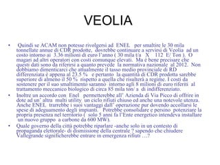 VEOLIA  Quindi se ACAM non potesse rivolgersi ad  ENEL  per smaltire le 30 mila tonnellate annue di CDR prodotte,  dovrebbe continuare a servirsi di Veolia  ad un costo intorno ai  3.36 milioni di euro l’anno ( 30 mila t/a  X  112  E/ Ton ).  O magari ad altri operatori con costi comunque elevati.  Ma è bene precisare che questi dati sono da riferirsi a quanto prevede  la normativa nazionale  al 2012.  Non dobbiamo dimenticarci che attualmente il tasso medio provinciale di RD differenziata è appena al 23.5 %  e pertanto  la quantità di CDR prodotta sarebbe superiore di almeno il 50 %  rispetto a quella che risulterà a regime. I costi da sostenere per il suo smaltimento saranno  intorno agli 8 milioni di euro riferiti  al trattamento meccanico biologico di circa 85 mila ton/ a  di indifferenziato. Inoltre un accordo con  Enel  permetterebbe all’ Azienda di Via Picco di offrire in dote ad un’ altra  multi utility  un ciclo rifiuti chiuso ed anche una notevole utenza.  Anche ENEL  trarrebbe i suoi vantaggi dall’ operazione pur dovendo accollarsi le spese di adeguamento degli impianti.  Potrebbe consolidare e persino  potenziare la propria presenza nel territorio (  solo 5 anni fa l’Ente energetico intendeva installare  un nuovo gruppo  a carbone da 600 MW). Quale governo della città potrebbe riparlare -anche solo in un contesto di propaganda elettorale- di dismissione della centrale ? sapendo che chiudere Vallegrande significherebbe entrare in emergenza rifiuti …? 