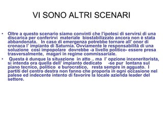 VI SONO ALTRI SCENARI Oltre a questo scenario siamo convinti che l’ipotesi di servirsi di una discarica per conferirvi  materiale  biostabilizzato ancora non è stata abbandonata.  In caso di emergenza potrebbe tornare all’ onor di  cronaca l’ impianto di Saturnia. Ovviamente le responsabilità di una soluzione  così impopolare  dovrebbe -a livello politico- essere presa trasversalmente,  magari in regime commissariale. Questa è dunque la situazione  in atto .. ma  l’ opzione inceneritorista,  si intenda ora quella dell’ impianto dedicato  -se pur  lontana sul piano tecnico, politico  e burocratico,  resta sempre in agguato.  I partiti del centro destra non fanno che proporla in ogni occasione nel palese ed indecente intento di favorire la locale azienda leader del settore.  