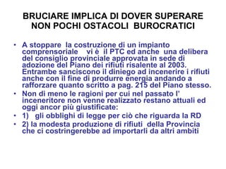 BRUCIARE IMPLICA DI DOVER SUPERARE NON POCHI OSTACOLI  BUROCRATICI A stoppare  la costruzione di un impianto comprensoriale  vi è  il PTC ed anche  una delibera del consiglio provinciale approvata in sede di adozione del Piano dei rifiuti risalente al 2003. Entrambe sanciscono il diniego ad incenerire i rifiuti anche con il fine di produrre energia andando a rafforzare quanto scritto a pag. 215 del Piano stesso. Non di meno le ragioni per cui nel passato l’ inceneritore non venne realizzato restano attuali ed oggi ancor più giustificate:  1)  gli obblighi di legge per ciò che riguarda la RD 2) la modesta produzione di rifiuti  della Provincia  che ci costringerebbe ad importarli da altri ambiti 