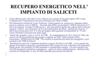 RECUPERO ENERGETICO NELL’ IMPIANTO DI SALICETI Come abbiamo più volte detto in loc. Saliceti nel comune di Vezzano ligure ( SP ) sorge l’impianto per il trattamento meccanico biologico dei rifiuti (TMB). Da informazioni fornite da Acam Ambiente  risulta quanto sia  energivoro: impegna infatti  quasi in continuo, circa 3 MW/h.   Secondo dati ENEL per produrre 1 MW/h occorrono 4,71 ton /h di carbone. Avendo il CDR un p.c.i.  pari alla metà di quello del carbone deriva che per ottenere 1 Mw/h  devo bruciare 9,4 T/ h di combustibile da rifiuto.. Quindi per ricavare  3 Mw/h dovrò bruciarne 28,2 T/ h. Più del doppio della quantità corrispondente al  5% del calore introdotto come previsto dalla legge. Infatti tale quantità  è pari a 14 T/h  di CDR.  Se moltiplichiamo le 28,2 Ton/h X 7300  che sono le ore di funzionamento del gruppo a carbone nel 2007  della centrale ENEL,  otterremmo  205860 ton/a di CDR.  Che sarebbe la quantità necessaria per pareggiare i costi energetici del TMB di Saliceti. Ricordiamoci però che l’impianto produrrà a regime 30 mila t/a di CDR .. ovvio quindi che parlare di recupero energetico è assolutamente falso anche nel caso si decidesse di importarlo.  Infatti anche  per produrre il CDR importato si spenderebbe energia.  Ciò non significa che ACAM non possa considerare vantaggioso – specie in chiave antiemergenza-  smaltire nella centrale di Vallegrande  le sole 30 mila tonnellate provenienti da Saliceti.  