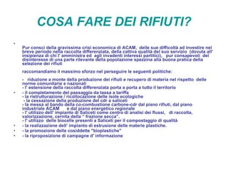   COSA FARE DEI RIFIUTI?   Pur consci della gravissima crisi economica di ACAM,  delle sue difficoltà ad investire nel breve periodo nella raccolta differenziata, della cattiva qualità del suo servizio  (dovuta all' insipienza di chi l' amministra ed  agli invadenti interessi partitici),  pur consapevoli  del disinteresse di una parte rilevante della popolazione spezzina alla buona pratica della selezione dei rifiuti raccomandiamo il massimo sforzo nel perseguire le seguenti politiche: -  riduzione a monte della produzione dei rifiuti e recupero di materia nel rispetto  delle norme comunitarie e nazionali - l' estensione della raccolta differenziata porta a porta a tutto il territorio - il completamento del passaggio da tassa a tariffa  - la ristrutturazione / ricollocazione delle isole ecologiche  - la cessazione della produzione del cdr a saliceti - la messa al bando della co-combustione carbone-cdr dal piano rifiuti, dal piano industriale ACAM  e dal piano energetico regionale - l' utilizzo dell' impianto di Saliceti come centro di analisi dei flussi,  di raccolta, valorizzazione, cernita della “ frazione secca”. - l' utilizzo  delle biocelle presenti a Saliceti per il compostaggio di qualità - la realizzazione dell’ impianto di estrusione delle materie plastiche. - la promozione delle cosiddette "bioplastiche" - la riproposizione di campagne d' informazione  
