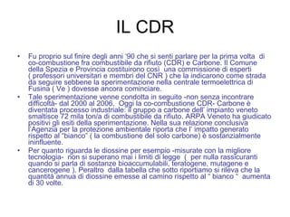 IL CDR Fu proprio sul finire degli anni ‘90 che si senti parlare per la prima volta  di co-combustione fra combustibile da rifiuto (CDR) e Carbone. Il Comune della Spezia e Provincia costituirono così  una commissione di esperti ( professori universitari e membri del CNR ) che la indicarono come strada da seguire sebbene la sperimentazione nella centrale termoelettrica di Fusina ( Ve ) dovesse ancora cominciare.  Tale sperimentazione venne condotta in seguito -non senza incontrare difficoltà- dal 2000 al 2006.  Oggi la co-combustione CDR- Carbone è diventata processo industriale: il gruppo a carbone dell’ impianto veneto smaltisce 72 mila ton/a di combustibile da rifiuto. ARPA Veneto ha giudicato positivi gli esiti della sperimentazione. Nella sua relazione conclusiva l’Agenzia per la protezione ambientale riporta che l’ impatto generato rispetto al “bianco” ( la combustione del solo carbone) è sostanzialmente ininfluente.  Per quanto riguarda le diossine per esempio -misurate con la migliore tecnologia-  non si superano mai i limiti di legge  (  per nulla rassicuranti quando si parla di sostanze bioaccumulabili, teratogene, mutagene e cancerogene ). Peraltro  dalla tabella che sotto riportiamo si rileva che la quantità annua di diossine emesse al camino rispetto al “ bianco “  aumenta di 30 volte.   