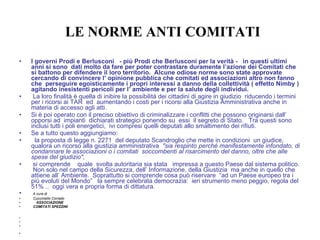 LE NORME ANTI COMITATI I governi Prodi e Berlusconi  - più Prodi che Berlusconi per la verità -  in questi ultimi anni si sono  dati molto da fare per poter contrastare duramente l’azione dei Comitati che si battono per difendere il loro territorio.  Alcune odiose norme sono state approvate cercando di convincere l’ opinione pubblica che comitati ed associazioni altro non fanno che  perseguire egoisticamente i propri interessi a danno della collettività ( effetto Nimby ) agitando inesistenti pericoli per l’ ambiente e per la salute degli individui.  La loro finalità è quella di inibire la possibilità dei cittadini di agire in giudizio  riducendo i termini per i ricorsi ai TAR  ed  aumentando i costi per i ricorsi alla Giustizia Amministrativa anche in materia di accesso agli atti. Si è poi operato con il preciso obiettivo di criminalizzare i conflitti che possono originarsi dall’ opporsi ad  impianti  dichiarati strategici ponendo su  essi  il segreto di Stato.  Tra questi sono inclusi tutti i poli energetici,  ivi compresi quelli deputati allo smaltimento dei rifiuti.  Se a tutto questo aggiungiamo: la proposta di legge n. 2271  del deputato Scandroglio che mette in condizioni  un giudice,  qualora un ricorso alla giustizia amministrativa  "sia respinto perché manifestamente infondato, di condannare le associazioni o i comitati  soccombenti al risarcimento del danno, oltre che alle spese del giudizio",  si comprende  quale  svolta autoritaria sia stata  impressa a questo Paese dal sistema politico.  Non solo nel campo della Sicurezza, dell’ Informazione, della Giustizia  ma anche in quello che attiene all’ Ambiente.  Soprattutto si comprende cosa può riservare  “ad un Paese europeo tra i più evoluti del Mondo”  la sempre celebrata democrazia:  ieri strumento meno peggio, regola del 51% ..  oggi vera e propria forma di dittatura.  A cura di  Cucciniello Corrado  ASSOCIAZIONE  COMITATI SPEZZINI      