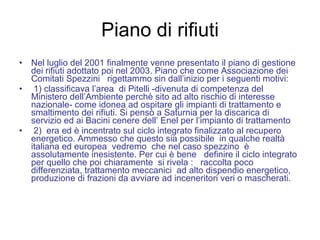 Piano di rifiuti Nel luglio del 2001 finalmente venne presentato il piano di gestione dei rifiuti adottato poi nel 2003. Piano che come Associazione dei Comitati Spezzini  rigettammo sin dall’inizio per i seguenti motivi: 1) classificava l’area  di Pitelli -divenuta di competenza del Ministero dell’Ambiente perchè sito ad alto rischio di interesse nazionale- come idonea ad ospitare gli impianti di trattamento e smaltimento dei rifiuti. Si pensò a Saturnia per la discarica di servizio ed ai Bacini cenere dell’ Enel per l’impianto di trattamento 2)  era ed è incentrato sul ciclo integrato finalizzato al recupero energetico. Ammesso che questo sia possibile  in qualche realtà italiana ed europea  vedremo  che nel caso spezzino  è assolutamente inesistente. Per cui è bene  definire il ciclo integrato per quello che poi chiaramente  si rivela :  raccolta poco differenziata, trattamento meccanici  ad alto dispendio energetico,  produzione di frazioni da avviare ad inceneritori veri o mascherati. 