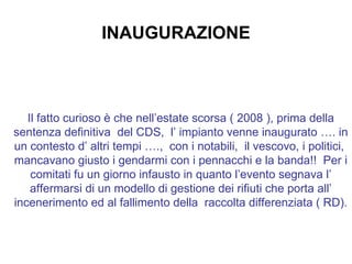 INAUGURAZIONE Il fatto curioso è che nell’estate scorsa ( 2008 ), prima della sentenza definitiva  del CDS,  l’ impianto venne inaugurato …. in un contesto d’ altri tempi ….,  con i notabili,  il vescovo, i politici,  mancavano giusto i gendarmi con i pennacchi e la banda!!  Per i comitati fu un giorno infausto in quanto l’evento segnava l’ affermarsi di un modello di gestione dei rifiuti che porta all’ incenerimento ed al fallimento della  raccolta differenziata ( RD).   