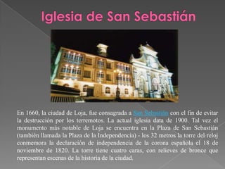 En 1660, la ciudad de Loja, fue consagrada a San Sebastián con el fin de evitar
la destrucción por los terremotos. La actual iglesia data de 1900. Tal vez el
monumento más notable de Loja se encuentra en la Plaza de San Sebastián
(también llamada la Plaza de la Independencia) - los 32 metros la torre del reloj
conmemora la declaración de independencia de la corona española el 18 de
noviembre de 1820. La torre tiene cuatro caras, con relieves de bronce que
representan escenas de la historia de la ciudad.
 