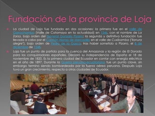  La ciudad de Loja fue fundada en dos ocasiones: la primera fue en el valle de
Garrochamba (Valle de Catamayo en la actualidad) en 1546, con el nombre de La
Zarza, bajo orden del General Gonzalo Pizarro; la segunda y definitiva fundación fue
llevada a cabo por el Capitán Alonso de Mercadillo en el valle de Cuxibamba ("llanura
alegre"), bajo orden de Pedro de la Gasca, tras haber sometido a Pizarro, el 8 de
diciembre de 1548.
 Loja fue un punto de partida para la cuenca del Amazonas y la región de El Dorado
para los conquistadores españoles. Declaró su independencia de España el 18 de
noviembre de 1820. Es la primera ciudad del Ecuador en contar con energía eléctrica
en el año de 1897. Durante la Guerra peruano-ecuatoriana fue un punto clave, sin
embargo termino siendo bombardeada por la fuerza aérea peruana. Después Loja
tuvo un gran crecimiento, respecto a otras ciudades de Ecuador.
 