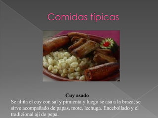 Cuy asado
Se aliña el cuy con sal y pimienta y luego se asa a la braza, se
sirve acompañado de papas, mote, lechuga. Encebollado y el
tradicional ají de pepa.
 