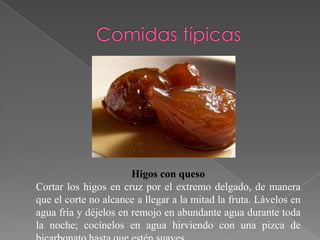 Higos con queso
Cortar los higos en cruz por el extremo delgado, de manera
que el corte no alcance a llegar a la mitad la fruta. Lávelos en
agua fría y déjelos en remojo en abundante agua durante toda
la noche; cocínelos en agua hirviendo con una pizca de
 