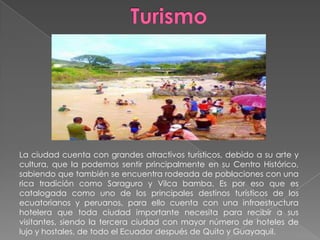 La ciudad cuenta con grandes atractivos turísticos, debido a su arte y
cultura, que la podemos sentir principalmente en su Centro Histórico,
sabiendo que también se encuentra rodeada de poblaciones con una
rica tradición como Saraguro y Vilca bamba. Es por eso que es
catalogada como uno de los principales destinos turísticos de los
ecuatorianos y peruanos, para ello cuenta con una infraestructura
hotelera que toda ciudad importante necesita para recibir a sus
visitantes, siendo la tercera ciudad con mayor número de hoteles de
lujo y hostales, de todo el Ecuador después de Quito y Guayaquil.
 