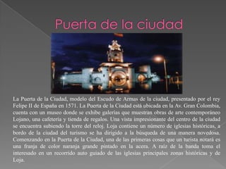 La Puerta de la Ciudad, modelo del Escudo de Armas de la ciudad, presentado por el rey
Felipe II de España en 1571. La Puerta de la Ciudad está ubicada en la Av. Gran Colombia,
cuenta con un museo donde se exhibe galerías que muestran obras de arte contemporáneo
Lojano, una cafetería y tienda de regalos. Una vista impresionante del centro de la ciudad
se encuentra subiendo la torre del reloj. Loja contiene un número de iglesias históricas, a
bordo de la ciudad del turismo se ha dirigido a la búsqueda de una manera novedosa.
Comenzando en la Puerta de la Ciudad, una de las primeras cosas que un turista notará es
una franja de color naranja grande pintado en la acera. A raíz de la banda toma el
interesado en un recorrido auto guiado de las iglesias principales zonas históricas y de
Loja.
 