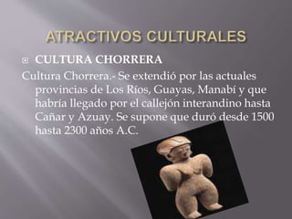  CULTURA CHORRERA 
Cultura Chorrera.- Se extendió por las actuales 
provincias de Los Ríos, Guayas, Manabí y que 
habría llegado por el callejón interandino hasta 
Cañar y Azuay. Se supone que duró desde 1500 
hasta 2300 años A.C. 
 