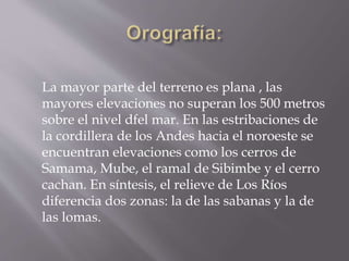 La mayor parte del terreno es plana , las 
mayores elevaciones no superan los 500 metros 
sobre el nivel dfel mar. En las estribaciones de 
la cordillera de los Andes hacia el noroeste se 
encuentran elevaciones como los cerros de 
Samama, Mube, el ramal de Sibimbe y el cerro 
cachan. En síntesis, el relieve de Los Ríos 
diferencia dos zonas: la de las sabanas y la de 
las lomas. 
 