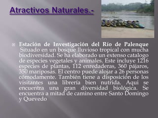  Estación de Investigación del Río de Palenque 
Situado en un bosque lluvioso tropical con mucha 
biodiversidad. Se ha elaborado un extenso catalogo 
de especies vegetales y animales. Este incluye 1216 
especies de plantas, 112 enredaderas, 360 pájaros, 
350 mariposas. El centro puede alojar a 26 personas 
cómodamente. También tiene a disposición de los 
visitantes una librería bien nutrida. Aqui se 
encuentra una gran diversidad biológica. Se 
encuentra a mitad de camino entre Santo Domingo 
y Quevedo 
 